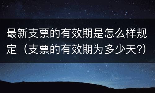 最新支票的有效期是怎么样规定（支票的有效期为多少天?）