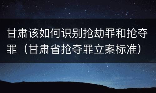 甘肃该如何识别抢劫罪和抢夺罪（甘肃省抢夺罪立案标准）