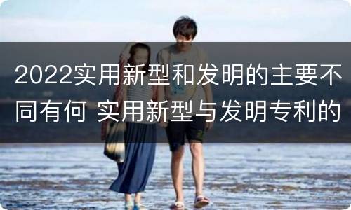 2022实用新型和发明的主要不同有何 实用新型与发明专利的区别有哪些