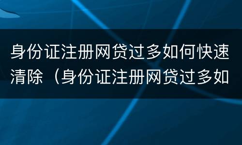 身份证注册网贷过多如何快速清除（身份证注册网贷过多如何快速清除掉）