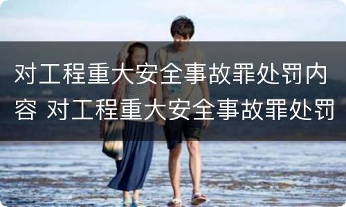 对工程重大安全事故罪处罚内容 对工程重大安全事故罪处罚内容有哪些