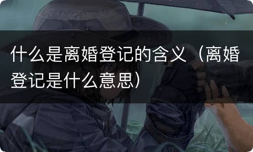 什么是离婚登记的含义（离婚登记是什么意思）