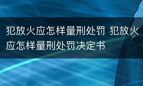 犯放火应怎样量刑处罚 犯放火应怎样量刑处罚决定书
