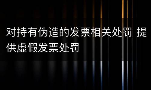 对持有伪造的发票相关处罚 提供虚假发票处罚