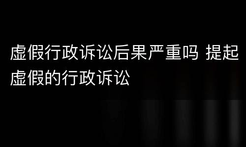 虚假行政诉讼后果严重吗 提起虚假的行政诉讼