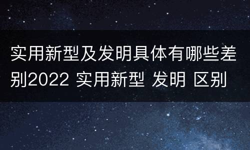 实用新型及发明具体有哪些差别2022 实用新型 发明 区别