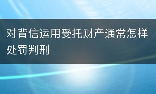 对背信运用受托财产通常怎样处罚判刑