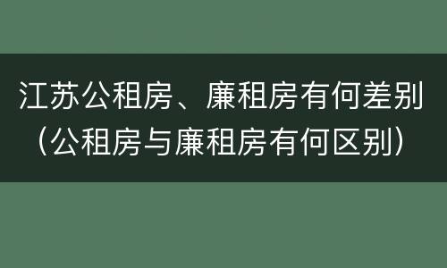 江苏公租房、廉租房有何差别（公租房与廉租房有何区别）