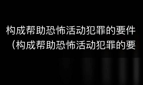构成帮助恐怖活动犯罪的要件（构成帮助恐怖活动犯罪的要件包括）