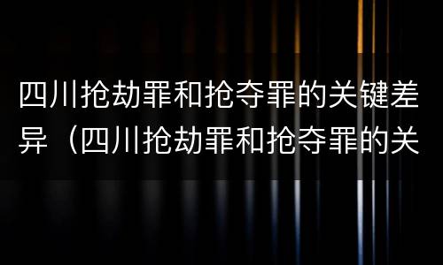 四川抢劫罪和抢夺罪的关键差异（四川抢劫罪和抢夺罪的关键差异是什么）