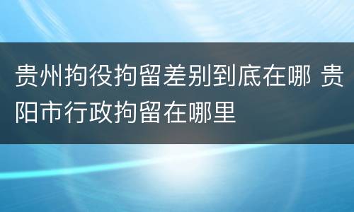 贵州拘役拘留差别到底在哪 贵阳市行政拘留在哪里