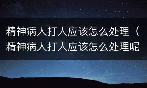 精神病人打人应该怎么处理（精神病人打人应该怎么处理呢）