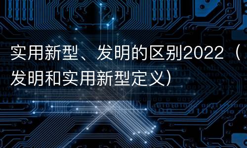 实用新型、发明的区别2022（发明和实用新型定义）