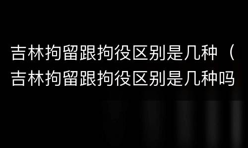 吉林拘留跟拘役区别是几种（吉林拘留跟拘役区别是几种吗）