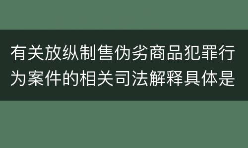 有关放纵制售伪劣商品犯罪行为案件的相关司法解释具体是什么重要规定