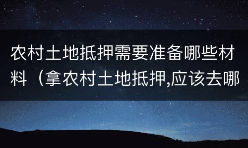 农村土地抵押需要准备哪些材料（拿农村土地抵押,应该去哪里办理）