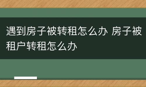 遇到房子被转租怎么办 房子被租户转租怎么办