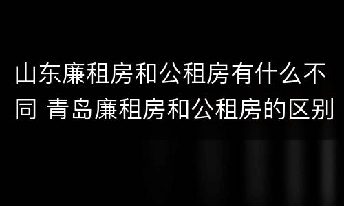 山东廉租房和公租房有什么不同 青岛廉租房和公租房的区别