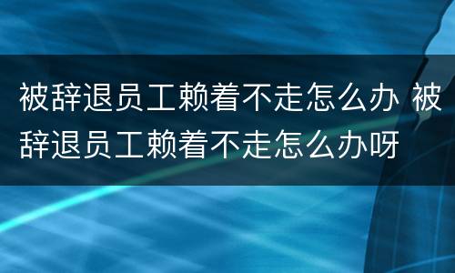 被辞退员工赖着不走怎么办 被辞退员工赖着不走怎么办呀