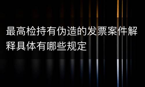 最高检持有伪造的发票案件解释具体有哪些规定