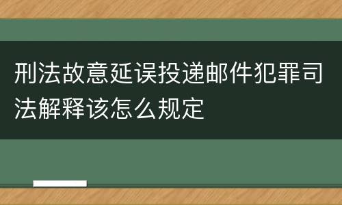 刑法故意延误投递邮件犯罪司法解释该怎么规定