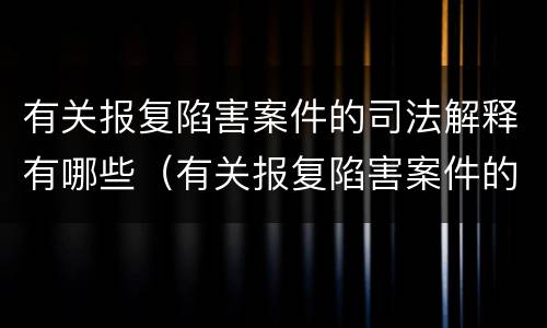 有关报复陷害案件的司法解释有哪些（有关报复陷害案件的司法解释有哪些内容）