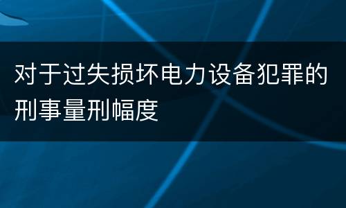 对于过失损坏电力设备犯罪的刑事量刑幅度