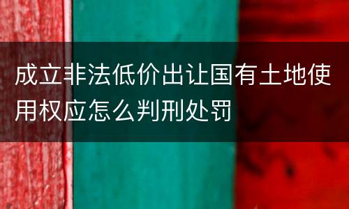 成立非法低价出让国有土地使用权应怎么判刑处罚