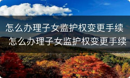怎么办理子女监护权变更手续 怎么办理子女监护权变更手续