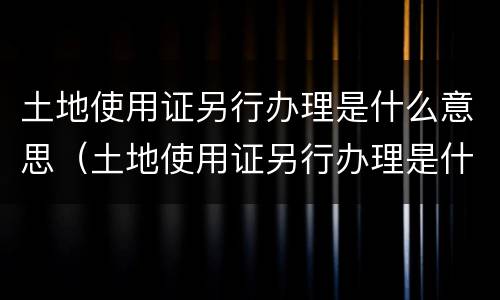土地使用证另行办理是什么意思（土地使用证另行办理是什么意思啊）