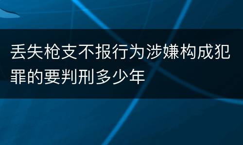 丢失枪支不报行为涉嫌构成犯罪的要判刑多少年