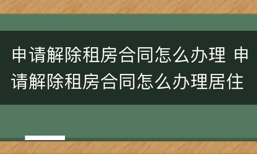 申请解除租房合同怎么办理 申请解除租房合同怎么办理居住证