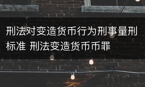 刑法对变造货币行为刑事量刑标准 刑法变造货币币罪
