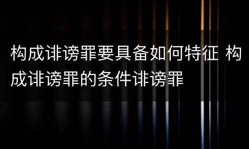 构成诽谤罪要具备如何特征 构成诽谤罪的条件诽谤罪