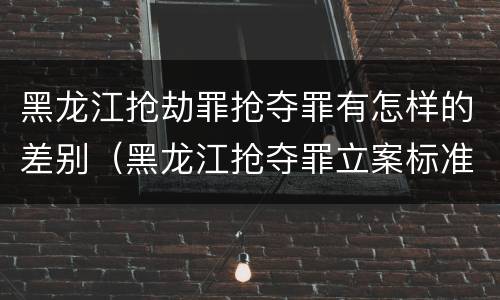 黑龙江抢劫罪抢夺罪有怎样的差别（黑龙江抢夺罪立案标准）