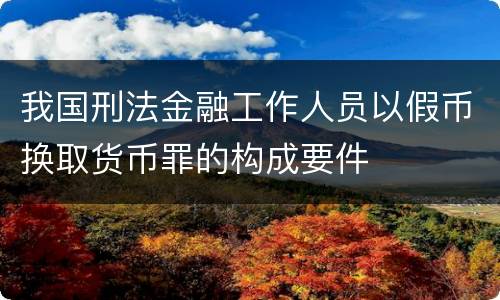 我国刑法金融工作人员以假币换取货币罪的构成要件