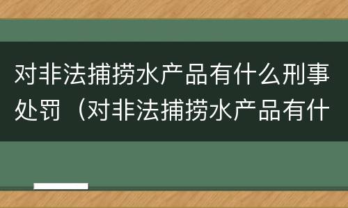 对非法捕捞水产品有什么刑事处罚（对非法捕捞水产品有什么刑事处罚吗）