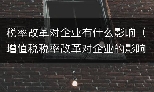 税率改革对企业有什么影响（增值税税率改革对企业的影响）
