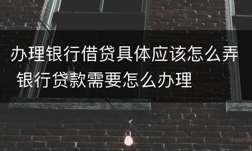 办理银行借贷具体应该怎么弄 银行贷款需要怎么办理