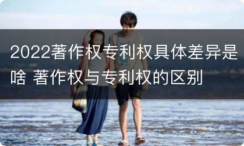 2022著作权专利权具体差异是啥 著作权与专利权的区别