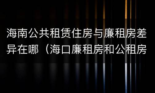 海南公共租赁住房与廉租房差异在哪（海口廉租房和公租房的区别）