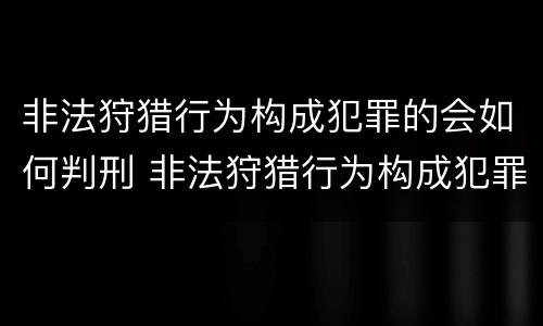 非法狩猎行为构成犯罪的会如何判刑 非法狩猎行为构成犯罪的会如何判刑呢