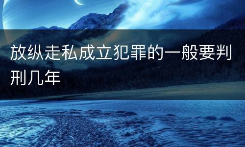 放纵走私成立犯罪的一般要判刑几年