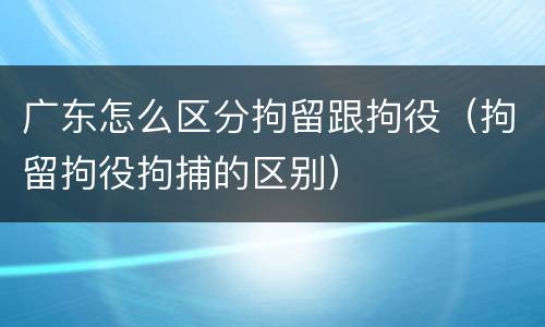 广东怎么区分拘留跟拘役（拘留拘役拘捕的区别）