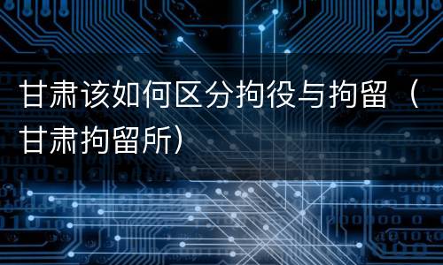 甘肃该如何区分拘役与拘留（甘肃拘留所）