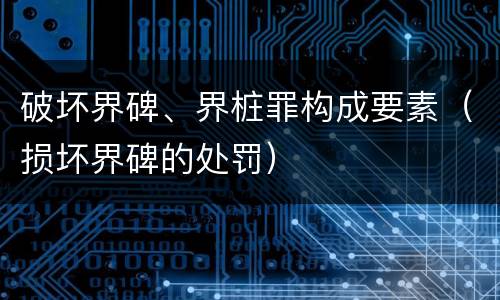 破坏界碑、界桩罪构成要素（损坏界碑的处罚）