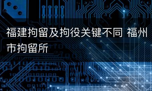 福建拘留及拘役关键不同 福州市拘留所