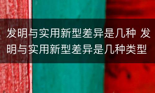 发明与实用新型差异是几种 发明与实用新型差异是几种类型