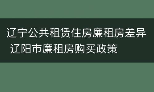 辽宁公共租赁住房廉租房差异 辽阳市廉租房购买政策