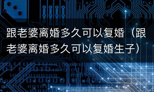 跟老婆离婚多久可以复婚（跟老婆离婚多久可以复婚生子）